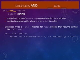 TOSTRING AND STR
def str (self):
return string
 equivalent to Java's toString (converts object to a string)
 invoked automatically when str or print is called
Exercise: Write a str method for Point objects that returns strings
like "(3, -14)"
def str (self):
return "(" + str(self.x) + ", " + str(self.y) + ")"
 