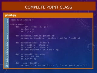 COMPLETE POINT CLASS
point.py
1 from math import *
2
3 class Point:
4 def init (self, x, y):
5 self.x = x
6 self.y = y
7
8
9
10
11
12
13
14
15
16
17
18
19
20
21
def distance_from_origin(self):
return sqrt(self.x * self.x + self.y * self.y)
def distance(self, other):
dx = self.x - other.x
dy = self.y - other.y
return sqrt(dx * dx + dy * dy)
def move(self, dx, dy):
self.x += dx
self.y += dy
def str (self):
return "(" + str(self.x) + ", " + str(self.y) + ")"
 
