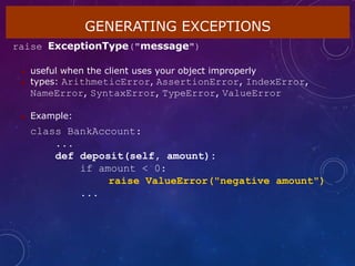 GENERATING EXCEPTIONS
raise ExceptionType("message")
 useful when the client uses your object improperly
 types: ArithmeticError, AssertionError, IndexError,
NameError, SyntaxError, TypeError, ValueError
 Example:
class BankAccount:
...
def deposit(self, amount):
if amount < 0:
raise ValueError("negative amount")
...
 
