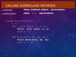 CALLING SUPERCLASS METHODS
 methods:
 constructors:
class.method(object, parameters)
class. init (parameters)
class Point3D(Point):
z = 0
def __init (self, x, y, z):
Point. init (self, x, y)
self.z = z
def move(self, dx, dy, dz):
Point.move(self, dx, dy)
self.z += dz
 