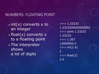 NUMBERS: FLOATING POINT
 int(x) converts x to
an integer
 float(x) converts x
to a floating point
 The interpreter
shows
a lot of digits
>>> 1.23232
1.2323200000000001
>>> print 1.23232
1.23232
>>> 1.3E7
13000000.0
>>> int(2.0)
2
>>> float(2)
2.0
 