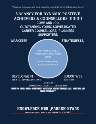 “Those are fortunate, who get a chance to make their career in Education Sector”


    VACANCY FOR DYNAMIC POSITIVE
   ACHIEVERS & COUNSELLORS !!!!!!!!!!
                   COME AND JOIN
          OUTSTANDING YOUNG SOPHISTICATED
           CAREER COUNSELLORS, PLANNERS
                    SUPPORTERS
MARKETER                                                    STRATEGIESTS,

                              JOIN A NOBLE CAUSE, A
                            NOBLE GROUP AND A NOBLE
                                      WORK

                               EARN – NAME, FAME,
                               RESPECT AND MONEY




DEVELOPMENT                                                     EXECUTIVES
 FOR A FAST GROWING EDUCATIONAL                                 INSTITUTION
                                     CATERING TO
                   COACHING FOR CA, CS, IIT, … AND MANY MORE
WHAT YOU SHOULD HAVE : - ACHIEVEMENT MOTIVATION, POSITIVE THINKING, GREAT AMBITIONS AND
                                  GREAT PERSONALITY




       KNOWLEDGE HUB ,PARAKH NIWAS
               SIVAKAMU VETERINARY HOSPITAL ROAD BIKANER Ph. 0151-2544275
 