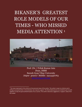 BIKANER’S GREATEST
ROLE MODELS OF OUR
TIMES - WHO MISSED
MEDIA ATTENTION 1
Prof. (Dr. ) Trilok Kumar Jain
Dean, ISBM
Suresh Gyan Vihar University
Jaipur 302017 Mobile : 9414430763
Jain.tk@gmail.com
1
The views expressed in this article are the personal views of the author. The author is open to criticism and is
willing to proceed further in the direction, but requires support. The likeminded persons are invited to join to work
together to help the great philanthropists of our country. The author welcomes suggestions / support / ideas from
the reader.
 