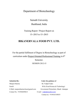 Department of Biotechnology
Sainath University
Jharkhand, India
Training Report / Project Report on
15--2015 to 15--2015
BIKANERVALA FOOD PVT. LTD.
For the partial fulfilment of Degree in Biotechnology as part of
curriculum under Project Oriented Professional Training in 8th
Semester.
SESSION 2012-15
Submitted By: Under the guidance of
Manjeet Sharma Sh. Vedpal Yadav
Enroll- M.Sc (Food Science & Technology)
E-Mail- manjeetsharma.hisar@gmail.com Government Polytechnic, Mandi Adampur
Contact No. +919560298613 E mail– vedpalp@yahoo.com
Contact no. +9194165-89819
 