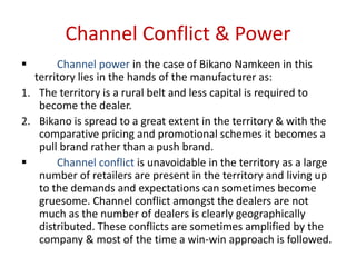 Channel Conflict & Power
 Channel power in the case of Bikano Namkeen in this
territory lies in the hands of the manufacturer as:
1. The territory is a rural belt and less capital is required to
become the dealer.
2. Bikano is spread to a great extent in the territory & with the
comparative pricing and promotional schemes it becomes a
pull brand rather than a push brand.
 Channel conflict is unavoidable in the territory as a large
number of retailers are present in the territory and living up
to the demands and expectations can sometimes become
gruesome. Channel conflict amongst the dealers are not
much as the number of dealers is clearly geographically
distributed. These conflicts are sometimes amplified by the
company & most of the time a win-win approach is followed.
 