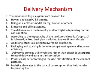 Delivery Mechanism
• The mentioned logistics points are covered by:
1. Having dedicated C & F agents.
2. Using an electronic model for registration of orders
3. E-Invoice and billing systems.
4. The deliveries are made weekly and fortnightly depending on the
consumption.
5. According to the topography of the territory a clove leaf approach
is followed, a fixed beat plan is allotted to save time and costs.
6. Additional stock is allotted to overcome exigencies.
7. Packaging and stocking is done to occupy least space and increase
efficiency.
8. Delivery is done by utility vehicles rather than bigger counterparts
to avoid delay and ease in transportation.
9. Priorities are set according to the ABC classification of the channel
partners.
10. Logistics also cater to the data of consumption thus help in sales
forecasting too.
 