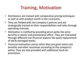 Training, Motivation
• Distributors are trained with comparative pricing techniques
as well as with product worth in the rural parts.
• They are fielded with the company’s policies and are
strategically trained on their responsibilities and roles through
operating manuals.
• Motivation is instilled by providing ad on perks like extra
benefits in stocks and promotional offers. They are motivated
through different non financial aspects like quick replacement
of old & damaged stocks.
• Financial motivation comes when they are given extra cost
benefits and other incentives according to the company’s
policy. They are also provided with additional stock for
promotion.
 