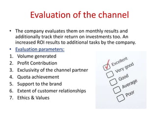 Evaluation of the channel
• The company evaluates them on monthly results and
additionally track their return on investments too. An
increased ROI results to additional tasks by the company.
• Evaluation parameters:
1. Volume generated
2. Profit Contribution
3. Exclusivity of the channel partner
4. Quota achievement
5. Support to the brand
6. Extent of customer relationships
7. Ethics & Values
 