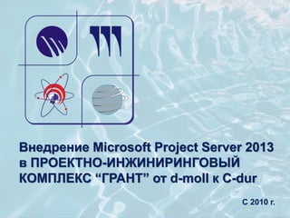 Внедрение Microsoft Project Server 2013
в ПРОЕКТНО-ИНЖИНИРИНГОВЫЙ
КОМПЛЕКС “ГРАНТ” от d-moll к C-dur
С 2010 г.
 
