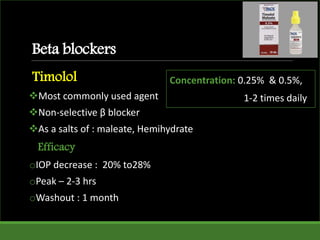 Beta blockers
Timolol
Most commonly used agent
Non-selective β blocker
As a salts of : maleate, Hemihydrate
Efficacy
oIOP decrease : 20% to28%
oPeak – 2-3 hrs
oWashout : 1 month
Concentration: 0.25% & 0.5%,
1-2 times daily
 