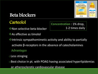 Beta blockers
Carteolol
Non selective beta blocker
As effective as timolol
Intrinsic sympathomimetic activity and ability to partially
activate β-receptors in the absence of catecholamines
Advantages
oLess stinging
oBest choice in pt. with POAG having associated hyperlipidemias
or atherosclerotic cardiovascular disease
Concentration : 1% drop,
1-2 times daily
 