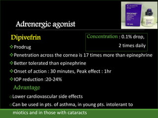 Adrenergic agonist
Dipivefrin
Prodrug
Penetration across the cornea is 17 times more than epinephrine
Better tolerated than epinephrine
Onset of action : 30 minutes, Peak effect : 1hr
IOP reduction :20-24%
Advantage
oLower cardiovascular side effects
oCan be used in pts. of asthma, in young pts. intolerant to
miotics and in those with cataracts
Concentration : 0.1% drop,
2 times daily
 