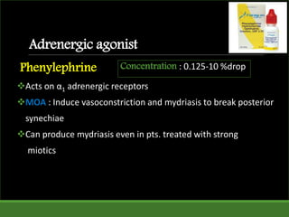 Adrenergic agonist
Phenylephrine
Acts on α1 adrenergic receptors
MOA : Induce vasoconstriction and mydriasis to break posterior
synechiae
Can produce mydriasis even in pts. treated with strong
miotics
Concentration : 0.125-10 %drop
 