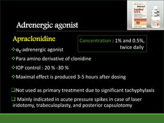 Adrenergic agonist
Apraclonidine
α2-adrenergic agonist
Para amino derivative of clonidine
IOP control : 20 % -30 %
Maximal effect is produced 3-5 hours after dosing
Not used as primary treatment due to significant tachyphylaxis
 Mainly indicated in acute pressure spikes in case of laser
iridotomy, trabeculoplasty, and posterior capsulotomy
Concentration : 1% and 0.5%,
twice daily
 