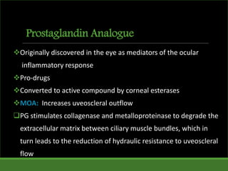 Prostaglandin Analogue
Originally discovered in the eye as mediators of the ocular
inflammatory response
Pro-drugs
Converted to active compound by corneal esterases
MOA: Increases uveoscleral outflow
PG stimulates collagenase and metalloproteinase to degrade the
extracellular matrix between ciliary muscle bundles, which in
turn leads to the reduction of hydraulic resistance to uveoscleral
flow
 
