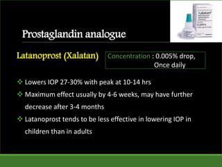 Prostaglandin analogue
Latanoprost (Xalatan)
 Lowers IOP 27-30% with peak at 10-14 hrs
 Maximum effect usually by 4-6 weeks, may have further
decrease after 3-4 months
 Latanoprost tends to be less effective in lowering IOP in
children than in adults
Concentration : 0.005% drop,
Once daily
 