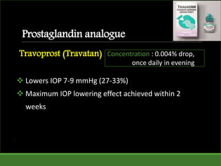 Prostaglandin analogue
Travoprost (Travatan)
 Lowers IOP 7-9 mmHg (27-33%)
 Maximum IOP lowering effect achieved within 2
weeks
.
Concentration : 0.004% drop,
once daily in evening
 