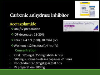 Carbonic anhydrase inhibitor
Oral/IV preparation
IOP decrease : 15-20%
Peak : 2-4 hrs (oral), 30 mins (IV)
Washout : 12 hrs (oral ),4 hrs (IV)
Acetazolamide
o Oral : 125mg & 250mg tablet- 6 hrly
o 500mg sustained-release capsules -2 times
o For children(5-10mg/kg)-6 to 8 hrly
o IV preparation- 500mg
Concentration
 