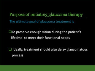 Purpose of initiating glaucoma therapy
The ultimate goal of glaucoma treatment is
To preserve enough vision during the patient’s
lifetime to meet their functional needs
 Ideally, treatment should also delay glaucomatous
process
 