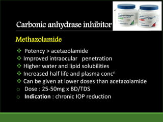  Potency > acetazolamide
 Improved intraocular penetration
 Higher water and lipid solubilities
 Increased half life and plasma concn
 Can be given at lower doses than acetazolamide
o Dose : 25-50mg x BD/TDS
o Indication : chronic IOP reduction
Carbonic anhydrase inhibitor
Methazolamide
 