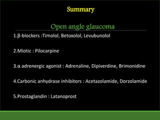 Summary
Open angle glaucoma
1.β-blockers :Timolol, Betoxolol, Levubunolol
2.Miotic : Pilocarpine
3.α adrenergic agonist : Adrenaline, Dipiverdine, Brimonidine
4.Carbonic anhydrase inhibitors : Acetazolamide, Dorzolamide
5.Prostaglandin : Latanoprost
 