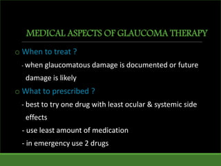 MEDICAL ASPECTS OF GLAUCOMA THERAPY
o When to treat ?
- when glaucomatous damage is documented or future
damage is likely
o What to prescribed ?
- best to try one drug with least ocular & systemic side
effects
- use least amount of medication
- in emergency use 2 drugs
 