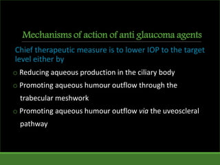 Mechanisms of action of anti glaucoma agents
Chief therapeutic measure is to lower IOP to the target
level either by
o Reducing aqueous production in the ciliary body
o Promoting aqueous humour outflow through the
trabecular meshwork
o Promoting aqueous humour outflow via the uveoscleral
pathway
 