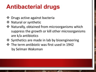 Antibacterial drugs
 Drugs active against bacteria
 Natural or synthetic
 Naturally, obtained from microorganisms which
suppress the growth or kill other microorganisms
are k/a antibiotics
 Synthetics are made in lab by bioengineering
 The term antibiotic was first used in 1942
by Selman Waksman
 