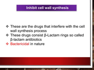 Inhibit cell wall synthesis
 These are the drugs that interfere with the cell
wall synthesis process
 These drugs consist β-Lactam rings so called
β-lactam antibiotics
 Bactericidal in nature
 