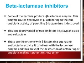 Beta-lactamase inhibitors
 Some of the bacteria produces β-lactamase enzyme. This
enzyme causes hydrolysis of β-lactam ring so that the
antibiotic activity of penicillin/ β-lactam drug is destroyed
 This can be prevented by two inhibitors i.e. clavulanic acid
and sulbactam
 These are the enzyme with β-lactam ring but has no
antibacterial activity. It combines with the lactamase
enzyme and thus prevent the destruction of lactam ring of
antibiotic making it potent to show action
 