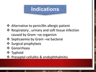  Alternative to penicillin allergic patient
 Respiratory , urinary and soft tissue infection
caused by Gram –ve organism
 Septicaemia by Gram –ve bacterai
 Surgical prophylaxis
 Gonorrhoea
 Typhoid
 Preseptal cellulitis & endophthalmitis
Indications
 