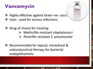 Vancomycin
 Highly effective against Gram +ve cocci
 Uses : used for serious infections
 Drug of choice for treating:
 Methicillin resistant staphylococci
 Penicillin resistant S. pneumoniae
 Recommended for topical, intravitreal &
subconjunctival therapy for bacterial
endophthalmitis
 