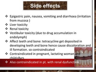  Epigastric pain, nausea, vomiting and diarrhoea (irritation
from mucosa )
 Liver toxicity
 Renal toxicity
 Vestibular toxicity (due to drug accumulation in
endolymph)
 Affect teeth and bone: tetracycline get deposited in
developing teeth and bone hence cause discoloration and
ill formation. so contraindicated
 Contraindicated in pregnant, lactating woman and
child<8yrs
 Also contraindicated in pt. with renal dysfunction
Side effects
 