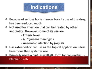  Because of serious bone marrow toxicity use of this drug
has been reduced much
 Not used for infection that can be treated by other
antibiotics. However, some of its use are:
- Enteric fever
- H. Influenza meningitis
- Anaerobic infection by fragillis
 Has extended ocular use as the topical application is less
hazardous than systemic use
 Primarily used in oint. as well gtt. form for conjunctivitis,
blepharitis etc.
Indications
 
