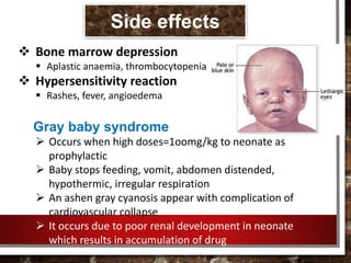  Bone marrow depression
 Aplastic anaemia, thrombocytopenia
 Hypersensitivity reaction
 Rashes, fever, angioedema
Gray baby syndrome
 Occurs when high doses=1oomg/kg to neonate as
prophylactic
 Baby stops feeding, vomit, abdomen distended,
hypothermic, irregular respiration
 An ashen gray cyanosis appear with complication of
cardiovascular collapse
 It occurs due to poor renal development in neonate
which results in accumulation of drug
Side effects
 