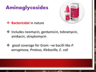 Aminoglycosides
 Bactericidal in nature
 Includes neomycin, gentamicin, tobramycin,
amikacin, streptomycin
 good coverage for Gram –ve bacilli like P.
aeruginosa, Proteus, Klebseilla, E. coli
 