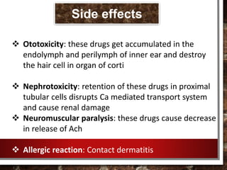  Ototoxicity: these drugs get accumulated in the
endolymph and perilymph of inner ear and destroy
the hair cell in organ of corti
 Nephrotoxicity: retention of these drugs in proximal
tubular cells disrupts Ca mediated transport system
and cause renal damage
 Neuromuscular paralysis: these drugs cause decrease
in release of Ach
 Allergic reaction: Contact dermatitis
Side effects
 