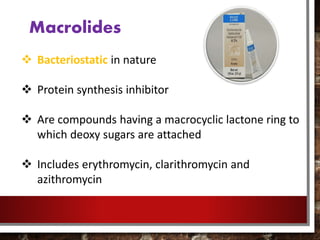 Macrolides
 Bacteriostatic in nature
 Protein synthesis inhibitor
 Are compounds having a macrocyclic lactone ring to
which deoxy sugars are attached
 Includes erythromycin, clarithromycin and
azithromycin
 