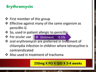 Erythromycin
 First member of this group
 Effective against many of the same organism as
penicillin G
 So, used in patient allergic to penicillin
 For ocular use
 oral erythromycin are preferred in treatment of
chlamydia infection in children where tetracycline is
contraindicated
 Also used in treatment of trachoma
 Ointment 0.5%
250mg X PO X QID X 3-4 weeks
 
