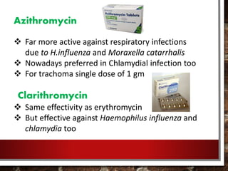Azithromycin
 Far more active against respiratory infections
due to H.influenza and Moraxella catarrhalis
 Nowadays preferred in Chlamydial infection too
 For trachoma single dose of 1 gm
Clarithromycin
 Same effectivity as erythromycin
 But effective against Haemophilus influenza and
chlamydia too
 