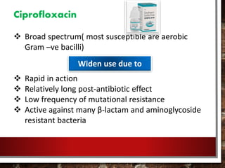 Ciprofloxacin
 Broad spectrum( most susceptible are aerobic
Gram –ve bacilli)
 Rapid in action
 Relatively long post-antibiotic effect
 Low frequency of mutational resistance
 Active against many β-lactam and aminoglycoside
resistant bacteria
Widen use due to
 