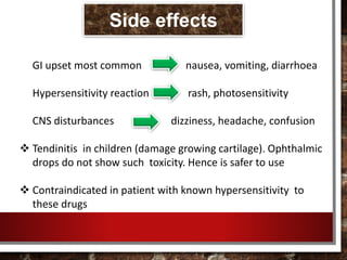 GI upset most common nausea, vomiting, diarrhoea
Hypersensitivity reaction rash, photosensitivity
CNS disturbances dizziness, headache, confusion
 Tendinitis in children (damage growing cartilage). Ophthalmic
drops do not show such toxicity. Hence is safer to use
 Contraindicated in patient with known hypersensitivity to
these drugs
Side effects
 