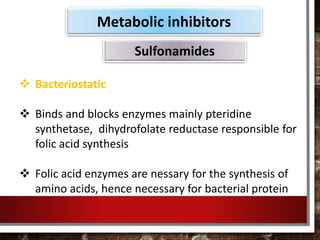  Bacteriostatic
 Binds and blocks enzymes mainly pteridine
synthetase, dihydrofolate reductase responsible for
folic acid synthesis
 Folic acid enzymes are nessary for the synthesis of
amino acids, hence necessary for bacterial protein
Metabolic inhibitors
Sulfonamides
 