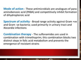 Mode of action - These antimicrobials are analogues of para-
aminobenzoic acid (PABA) and competitively inhibit formation
of dihydropteroic acid
Spectrum of activity - Broad range activity against Gram +ve
and Gram -ve bacteria; used primarily in urinary tract and
Nocardia infections
Combination therapy - The sulfonamides are used in
combination with trimethoprim; this combination blocks two
distinct steps in folic acid metabolism and prevents the
emergence of resistant strains
 