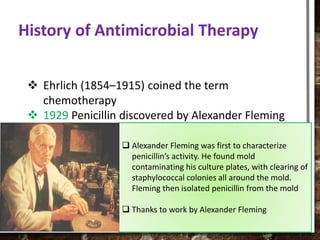  Ehrlich (1854–1915) coined the term
chemotherapy
 1929 Penicillin discovered by Alexander Fleming
 1940 Florey and Chain mass produced penicillin
for war time use, becomes available to the public
 1935 Sulfa drugs discovered
 1944 Streptomycin discovered by Waksman from
Streptomyces griseus
History of Antimicrobial Therapy
 Alexander Fleming was first to characterize
penicillin’s activity. He found mold
contaminating his culture plates, with clearing of
staphylococcal colonies all around the mold.
Fleming then isolated penicillin from the mold
 Thanks to work by Alexander Fleming
 