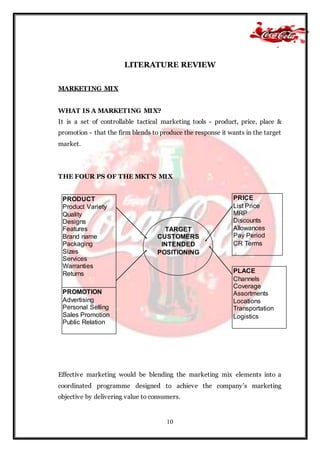 10
LITERATURE REVIEW
MARKETING MIX
WHAT IS A MARKETING MIX?
It is a set of controllable tactical marketing tools - product, price, place &
promotion - that the firm blends to produce the response it wants in the target
market.
THE FOUR PS OF THE MKT’S MIX
Effective marketing would be blending the marketing mix elements into a
coordinated programme designed to achieve the company’s marketing
objective by delivering value to consumers.
PRODUCT
Product Variety
Quality
Designs
Features
Brand name
Packaging
Sizes
Services
Warranties
Returns
PRICE
List Price
MRP
Discounts
Allowances
Pay Period
CR Terms
PROMOTION
Advertising
Personal Selling
Sales Promotion
Public Relation
PLACE
Channels
Coverage
Assortments
Locations
Transportation
Logistics
TARGET
CUSTOMERS
INTENDED
POSITIONING
 