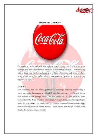 11
MARKETING MIX OF
Coca cola is the brand with the highest brand equity. No doubt it has gone
through the ups and downs of business to reach that position. The marketing
mix of Coca cola has been changing over time with more and more products
being added such that today it has 3300 products. So what is the marketing
mix of Coca cola?
Product
The company has the widest portfolio in beverage industry comprising of
3300 products. Beverages are divided into diet category, 100% fruit juices,
fruit drinks, water, energy drinks, tea and coffee etc. As per Nielson’s data,
Coca cola is the No.1 brand in sparkling beverages, juice, and retail packaged
water in 2010. Coca cola has its market presence around 200 countries. Coca
cola brands in India are Fanta, Maaza, Limca, sprite, Thums up, Minute Maid,
Nimbu fresh, Nested iced tea etc.
 