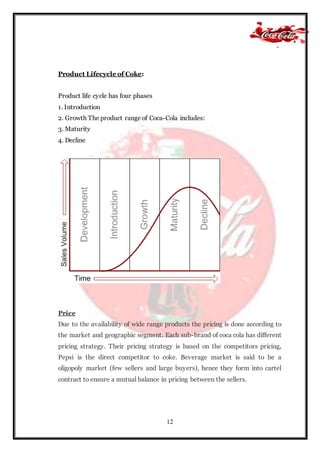 12
Product Lifecycle of Coke:
Product life cycle has four phases
1. Introduction
2. Growth The product range of Coca-Cola includes:
3. Maturity
4. Decline
Price
Due to the availability of wide range products the pricing is done according to
the market and geographic segment. Each sub-brand of coca cola has different
pricing strategy. Their pricing strategy is based on the competitors pricing,
Pepsi is the direct competitor to coke. Beverage market is said to be a
oligopoly market (few sellers and large buyers), hence they form into cartel
contract to ensure a mutual balance in pricing between the sellers.
 