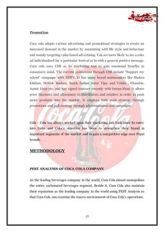 15
Promotion
Coca cola adopts various advertising and promotional strategies to create an
increased demand in the market by associating with life style and behaviour
and mainly targeting value based advertising. You are more likely to see a coke
ad individualised for a particular festival or in with a general positive message.
Coca cola uses CSR as its marketing tool to gain emotional benefits in
consumers mind. The current promotions through CSR include “Support my
school” campaign with NDTV. It has many brand ambassadors like Shahru
khkhan, Hrithik Roshan, South Indian Actor Vijay and Trisha , Ghambir,
Aamir khan etc. and has signed contract recently with Imran khan. It allows
price discounts and allowances to distributors and retailers in order to push
more products into the market. It employs both push strategy through
promotions and pull strategy through advertisements and campaigns.
Cola - Cola has always worked upon their marketing mix tools since its entry
into India and Coke’s objective has been to strengthen their brand in
important segments of the market and to gain a competitive edge over Pepsi
brands.
METHODOLOGY
PEST ANALYSIS OF COCA COLA COMPANY
As the leading beverages company in the world, Coca Cola almost monopolizes
the entire carbonated beverages segment. Beside it, Coca Cola also maintain
their reputation as the leading company in the world using PEST Analysis so
that Coca Cola can examine the macro-environment of Coca Cola’s operations.
 