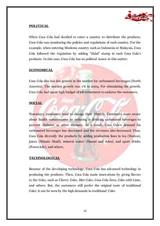 16
POLITICAL
When Coca Cola had decided to enter a country to distribute the products,
Coca Cola was monitoring the policies and regulations of each country. For the
example, when entering Moslems country such as Indonesia or Malaysia, Coca
Cola followed the regulation by adding “Halal” stamp in each Coca Cola’s
products. In this case, Coca Cola has no political issues in this matter.
ECONOMICAL
Coca Cola also has low growth in the market for carbonated beverages (North
America). The market growth was 1% in 2004. For stimulating the growth,
Coca Cola had spent high budget of advertisement to endorse the customers.
SOCIAL
Nowadays, customers tend to change their lifestyle. Customers more aware
about health consciousness by reducing in drinking carbonated beverages to
prevent diabetes or other diseases. As a result, Coca Cola’s demand for
carbonated beverages has decreased and the revenues also decreased. Thus,
Coca Cola diversify the products by adding production lines in tea (Nestea),
juices (Minute Maid), mineral water (Dasani and Ades), and sport drinks
(PowerAde), and others.
TECHNOLOGICAL
Because of the developing technology, Coca Cola has advanced technology in
producing the products. Then, Coca Cola made innovations by giving flavors
to the Coke, such as Cherry Coke, Diet Coke, Coca Cola Zero, Coke with Lime,
and others. But, the customers still prefer the original taste of traditional
Coke; it can be seen by the high demands in traditional Coke.
 